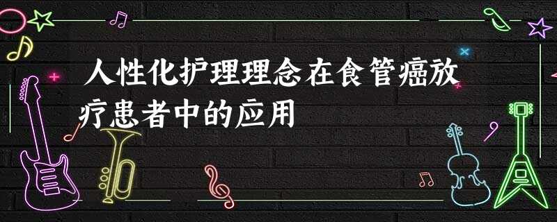 人性化护理理念在食管癌放疗患者中的应用 人性化护理理念在食管癌放疗患者中的应用