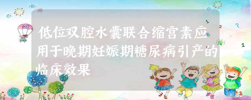 低位双腔水囊联合缩宫素应用于晚期妊娠期糖尿病引产的临床效果 低位双腔水囊联合缩宫素应用于晚期妊娠期糖尿病引产的临床效果