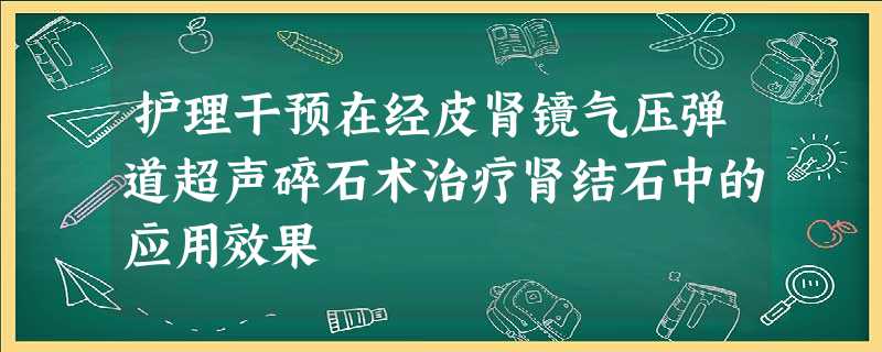 护理干预在经皮肾镜气压弹道超声碎石术治疗肾结石中的应用效果 护理干预在经皮肾镜气压弹道超声碎石术治疗肾结石中的应用效果