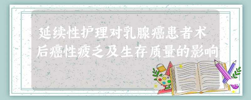 延续性护理对乳腺癌患者术后癌性疲乏及生存质量的影响 延续性护理对乳腺癌患者术后癌性疲乏及生存质量的影响