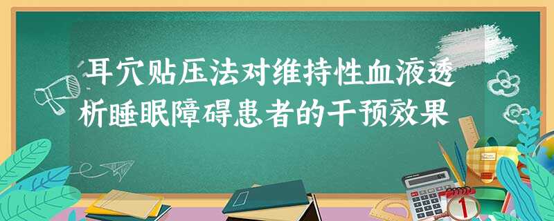 耳穴贴压法对维持性血液透析睡眠障碍患者的干预效果 耳穴贴压法对维持性血液透析睡眠障碍患者的干预效果