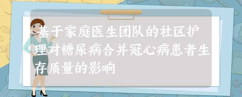 基于家庭医生团队的社区护理对糖尿病合并冠心病患者生存质量的影响 基于家庭医生团队的社区护理对糖尿病合并冠心病患者生存质量的影响