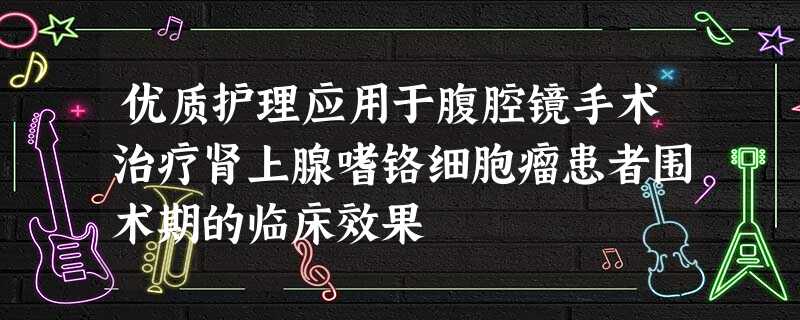 优质护理应用于腹腔镜手术治疗肾上腺嗜铬细胞瘤患者围术期的临床效果 优质护理应用于腹腔镜手术治疗肾上腺嗜铬细胞瘤患者围术期的临床效果