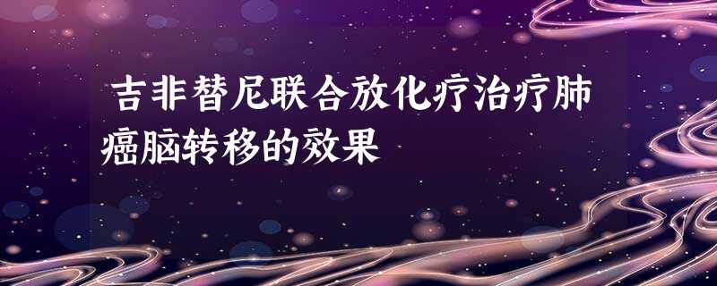 吉非替尼联合放化疗治疗肺癌脑转移的效果 吉非替尼联合放化疗治疗肺癌脑转移的效果