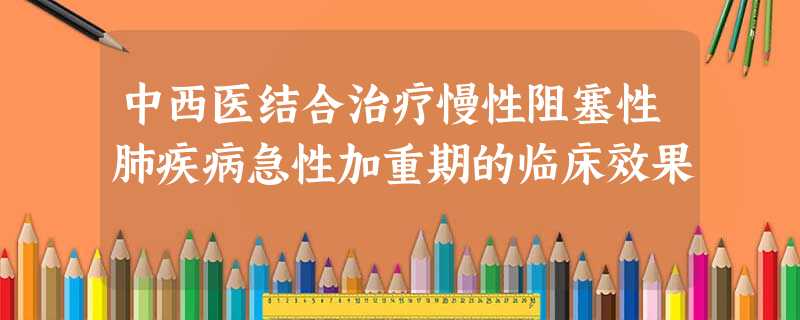 中西医结合治疗慢性阻塞性肺疾病急性加重期的临床效果 中西医结合治疗慢性阻塞性肺疾病急性加重期的临床效果