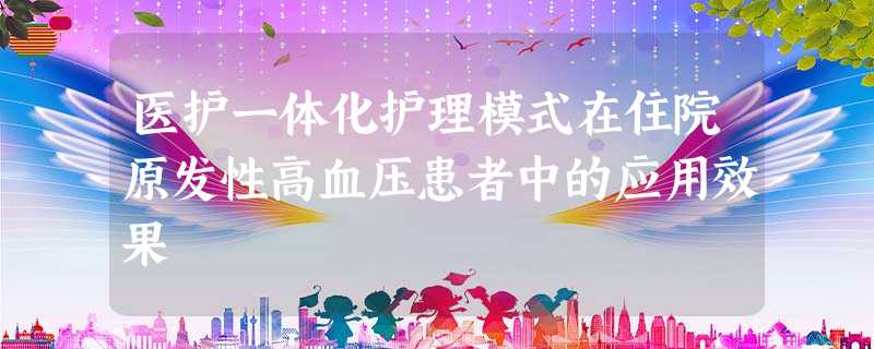 医护一体化护理模式在住院原发性高血压患者中的应用效果 医护一体化护理模式在住院原发性高血压患者中的应用效果