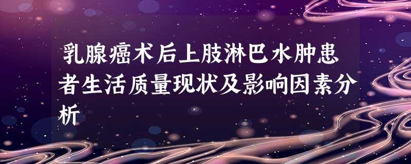 乳腺癌术后上肢淋巴水肿患者生活质量现状及影响因素分析 乳腺癌术后上肢淋巴水肿患者生活质量现状及影响因素分析