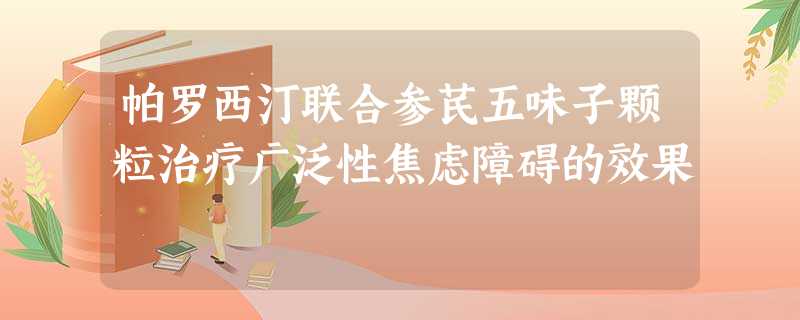 帕罗西汀联合参芪五味子颗粒治疗广泛性焦虑障碍的效果 帕罗西汀联合参芪五味子颗粒治疗广泛性焦虑障碍的效果