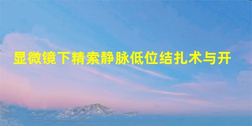显微镜下精索静脉低位结扎术与开放精索静脉高位结扎术治疗精索静脉曲张的临床效果对比 显微镜下精索静脉低位结扎术与开放精索静脉高位结扎术治疗精索静脉曲张的临床效果对比