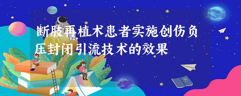断肢再植术患者实施创伤负压封闭引流技术的效果 断肢再植术患者实施创伤负压封闭引流技术的效果