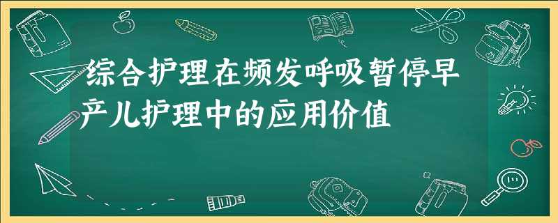 综合护理在频发呼吸暂停早产儿护理中的应用价值 综合护理在频发呼吸暂停早产儿护理中的应用价值