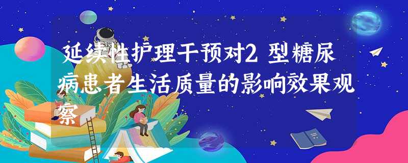 延续性护理干预对2型糖尿病患者生活质量的影响效果观察 延续性护理干预对2型糖尿病患者生活质量的影响效果观察