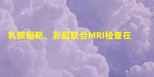 乳腺钼靶、彩超联合MRI检查在乳腺癌早期诊断中的应用价值 乳腺钼靶、彩超联合MRI检查在乳腺癌早期诊断中的应用价值