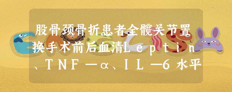 股骨颈骨折患者全髋关节置换手术前后血清Leptin、TNF—α、IL—6水平的变化及临床意义 股骨颈骨折患者全髋关节置换手术前后血清Leptin、TNF—α、IL—6水平的变化及临床意义