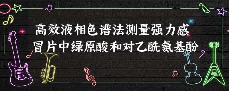 高效液相色谱法测量强力感冒片中绿原酸和对乙酰氨基酚 高效液相色谱法测量强力感冒片中绿原酸和对乙酰氨基酚