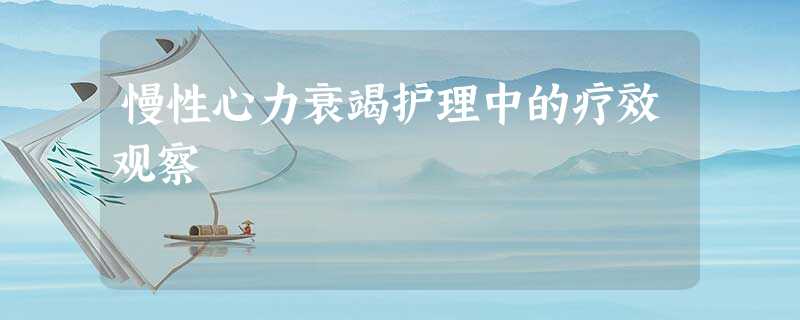 慢性心力衰竭护理中的疗效观察 慢性心力衰竭护理中的疗效观察