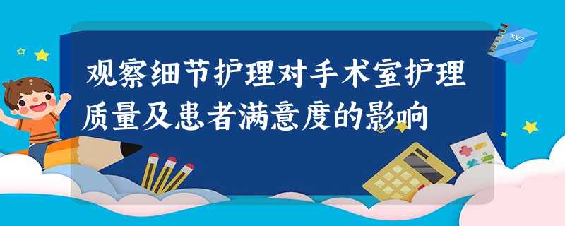 观察细节护理对手术室护理质量及患者满意度的影响 观察细节护理对手术室护理质量及患者满意度的影响