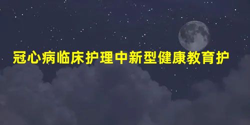 冠心病临床护理中新型健康教育护理模式的应用效果评价 冠心病临床护理中新型健康教育护理模式的应用效果评价