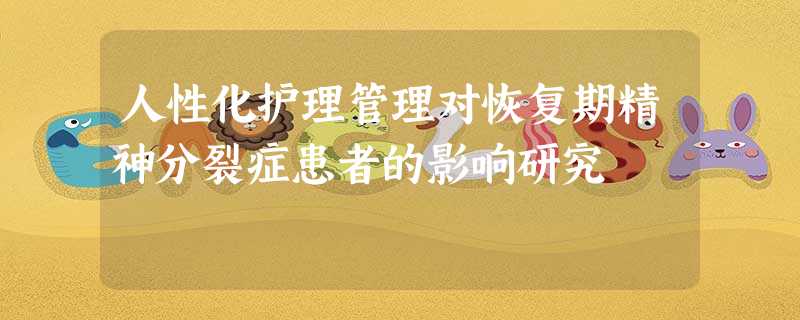 人性化护理管理对恢复期精神分裂症患者的影响研究 人性化护理管理对恢复期精神分裂症患者的影响研究