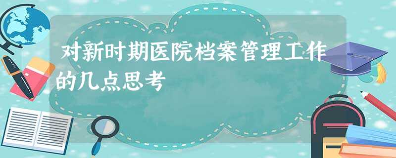 对新时期医院档案管理工作的几点思考 对新时期医院档案管理工作的几点思考