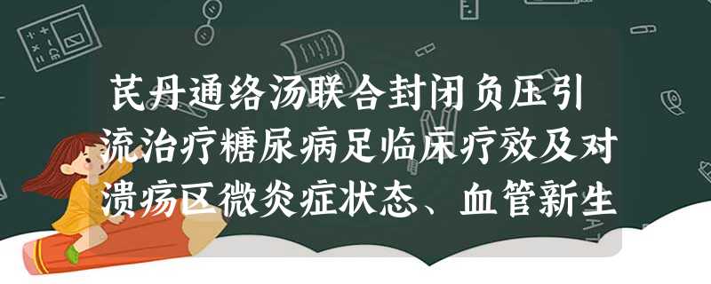 芪丹通络汤联合封闭负压引流治疗糖尿病足临床疗效及对溃疡区微炎症状态、血管新生的影响 芪丹通络汤联合封闭负压引流治疗糖尿病足临床疗效及对溃疡区微炎症状态、血管新生的影响