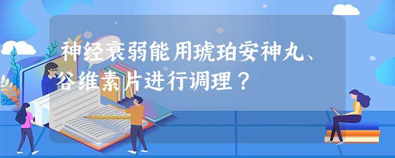 神经衰弱能用琥珀安神丸、谷维素片进行调理? 神经衰弱能用琥珀安神丸、谷维素片进行调理?