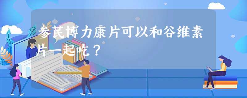 参芪博力康片可以和谷维素片一起吃? 参芪博力康片可以和谷维素片一起吃?