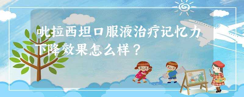 吡拉西坦口服液治疗记忆力下降效果怎么样? 吡拉西坦口服液治疗记忆力下降效果怎么样?