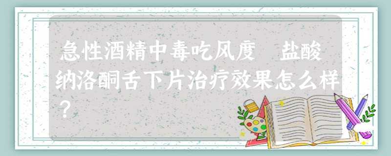 急性酒精中毒吃风度 盐酸纳洛酮舌下片治疗效果怎么样? 急性酒精中毒吃风度 盐酸纳洛酮舌下片治疗效果怎么样?