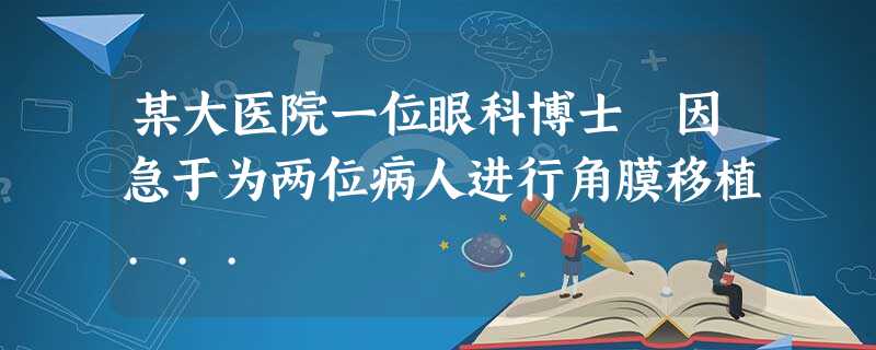 某大医院一位眼科博士 因急于为两位病人进行角膜移植... 某大医院一位眼科博士 因急于为两位病人进行角膜移植...