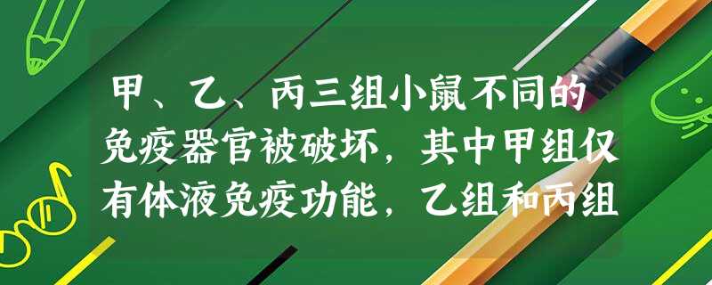 甲、乙、丙三组小鼠不同的免疫器官被破坏,其中甲组仅有体液免疫功能,乙组和丙组丧失特异性免疫功能 甲、乙、丙三组小鼠不同的免疫器官被破坏,其中甲组仅有体液免疫功能,乙组和丙组丧失特异性免疫功能