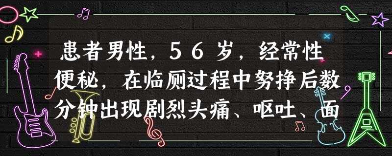 患者男性,56岁,经常性便秘,在临厕过程中努挣后数分钟出现剧烈头痛、呕吐、面色苍白、全身冷汗,意识 患者男性,56岁,经常性便秘,在临厕过程中努挣后数分钟出现剧烈头痛、呕吐、面色苍白、全身冷汗,意识