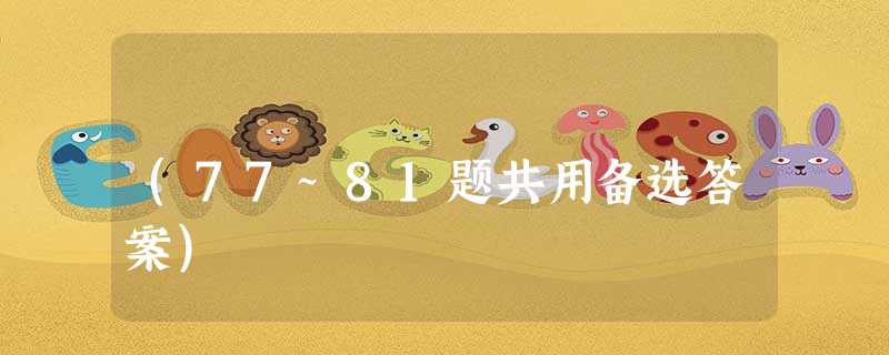 (77~81题共用备选答案) (77~81题共用备选答案)