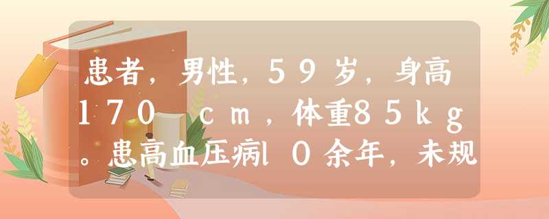患者,男性,59岁,身高170 cm,体重85kg。患高血压病lO余年,未规律服用降压药,血压波动在140~160/90~ 患者,男性,59岁,身高170 cm,体重85kg。患高血压病lO余年,未规律服用降压药,血压波动在140~160/90~
