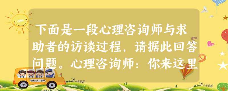 下面是一段心理咨询师与求助者的访谈过程,请据此回答问题。心理咨询师:你来这里有什么问题,请谈谈 下面是一段心理咨询师与求助者的访谈过程,请据此回答问题。心理咨询师:你来这里有什么问题,请谈谈