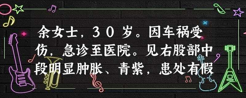 余女士,30岁。因车祸受伤,急诊至医院。见右股部中段明显肿胀、青紫,患处有假关节活动(异常活动)。 余女士,30岁。因车祸受伤,急诊至医院。见右股部中段明显肿胀、青紫,患处有假关节活动(异常活动)。