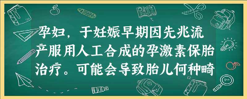 孕妇,于妊娠早期因先兆流产服用人工合成的孕激素保胎治疗。可能会导致胎儿何种畸形 孕妇,于妊娠早期因先兆流产服用人工合成的孕激素保胎治疗。可能会导致胎儿何种畸形