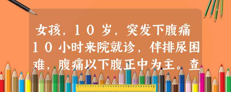 女孩,10岁,突发下腹痛10小时来院就诊,伴排尿困难,腹痛以下腹正中为主。查体:生命体征平稳,乳房Tan 女孩,10岁,突发下腹痛10小时来院就诊,伴排尿困难,腹痛以下腹正中为主。查体:生命体征平稳,乳房Tan