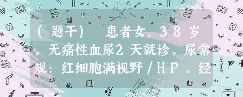 (题干) 患者女,38岁。无痛性血尿2天就诊。尿常规:红细胞满视野/HP。经用止血药物治疗后尿色转清。B (题干) 患者女,38岁。无痛性血尿2天就诊。尿常规:红细胞满视野/HP。经用止血药物治疗后尿色转清。B