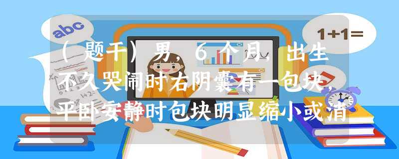 (题干)男,6个月,出生不久哭闹时右阴囊有一包块,平卧安静时包块明显缩小或消失。2小时前因哭闹包块 (题干)男,6个月,出生不久哭闹时右阴囊有一包块,平卧安静时包块明显缩小或消失。2小时前因哭闹包块