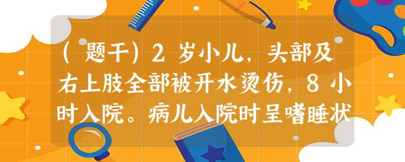 (题干)2岁小儿,头部及右上肢全部被开水烫伤,8小时入院。病儿入院时呈嗜睡状态,皮肤发花,心音低钝, (题干)2岁小儿,头部及右上肢全部被开水烫伤,8小时入院。病儿入院时呈嗜睡状态,皮肤发花,心音低钝,