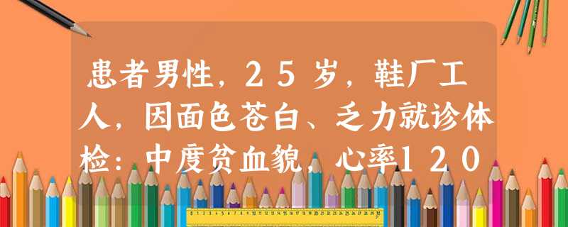 患者男性,25岁,鞋厂工人,因面色苍白、乏力就诊体检:中度贫血貌,心率120次/分,肝、脾及淋巴结未及血 患者男性,25岁,鞋厂工人,因面色苍白、乏力就诊体检:中度贫血貌,心率120次/分,肝、脾及淋巴结未及血