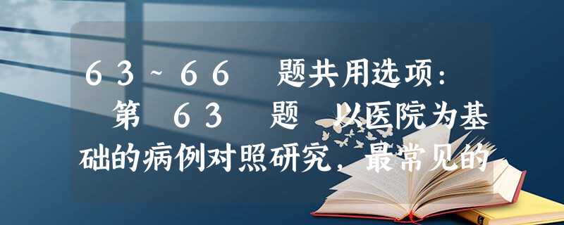 63~66 题共用选项: 第 63 题 以医院为基础的病例对照研究,最常见的偏倚是 63~66 题共用选项: 第 63 题 以医院为基础的病例对照研究,最常见的偏倚是