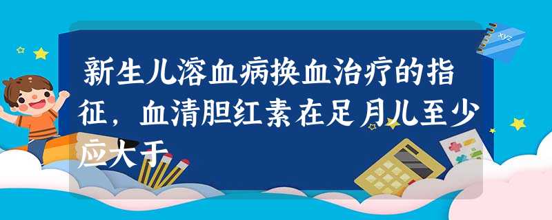 新生儿溶血病换血治疗的指征,血清胆红素在足月儿至少应大于 新生儿溶血病换血治疗的指征,血清胆红素在足月儿至少应大于