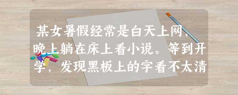某女暑假经常是白天上网,晚上躺在床上看小说。等到开学,发现黑板上的字看不太清楚,便去校医室检查 某女暑假经常是白天上网,晚上躺在床上看小说。等到开学,发现黑板上的字看不太清楚,便去校医室检查