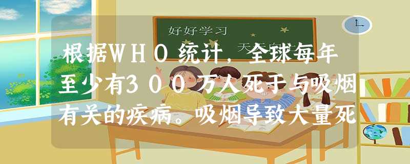根据WHO统计,全球每年至少有300万人死于与吸烟有关的疾病。吸烟导致大量死亡的不是老年人,主要是 根据WHO统计,全球每年至少有300万人死于与吸烟有关的疾病。吸烟导致大量死亡的不是老年人,主要是