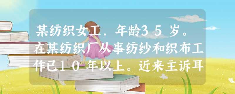 某纺织女工,年龄35岁。在某纺织厂从事纺纱和织布工作已10年以上。近来主诉耳鸣、听力下降等症状。在 某纺织女工,年龄35岁。在某纺织厂从事纺纱和织布工作已10年以上。近来主诉耳鸣、听力下降等症状。在