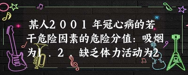 某人2001年冠心病的若干危险因素的危险分值:吸烟为1.2,缺乏体力活动为2.2,超重为1.6,饮酒为1.0, 某人2001年冠心病的若干危险因素的危险分值:吸烟为1.2,缺乏体力活动为2.2,超重为1.6,饮酒为1.0,