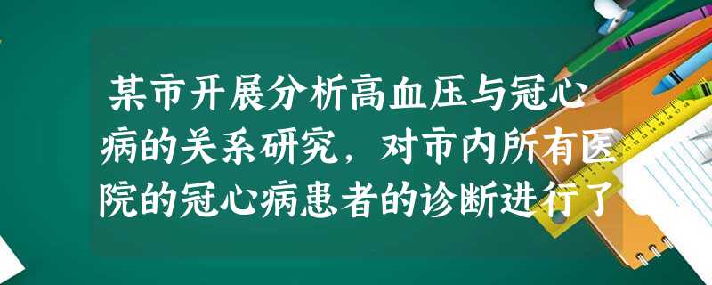 某市开展分析高血压与冠心病的关系研究,对市内所有医院的冠心病患者的诊断进行了复查,最后确定冠 某市开展分析高血压与冠心病的关系研究,对市内所有医院的冠心病患者的诊断进行了复查,最后确定冠