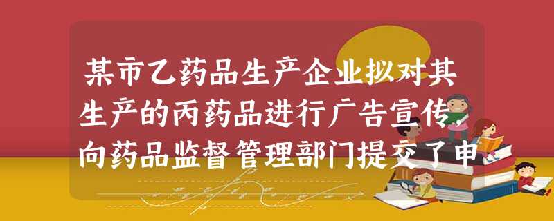 某市乙药品生产企业拟对其生产的丙药品进行广告宣传,向药品监督管理部门提交了申请,并于今年六月份获得审批。在后期的产品宣传中,涉嫌篡改经批准的药品广告内容进行虚假 某市乙药品生产企业拟对其生产的丙药品进行广告宣传,向药品监督管理部门提交了申请,并于今年六月份获得审批。在后期的产品宣传中,涉嫌篡改经批准的药品广告内容进行虚假